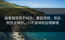 越看越觉得不对劲，蘑菇视频，背后原因太微妙，一不留神就会理解错