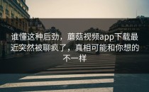 谁懂这种后劲，蘑菇视频app下载最近突然被聊疯了，真相可能和你想的不一样