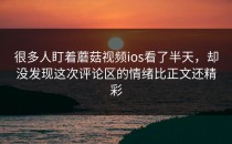 很多人盯着蘑菇视频ios看了半天，却没发现这次评论区的情绪比正文还精彩