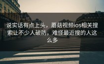 说实话有点上头，蘑菇视频ios相关搜索让不少人破防，难怪最近搜的人这么多