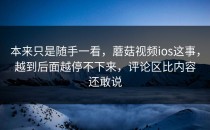 本来只是随手一看，蘑菇视频ios这事，越到后面越停不下来，评论区比内容还敢说