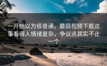 一开始以为很普通，蘑菇视频下载这事看得人情绪复杂，争议点其实不止一个