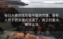 <strong>每日大赛在线观看</strong>不是突然爆，是有人终于把关键点说透了，真正的重点藏得太深