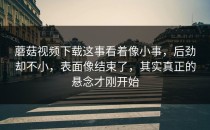 蘑菇视频下载这事看着像小事，后劲却不小，表面像结束了，其实真正的悬念才刚开始