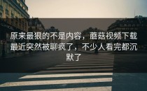 原来最狠的不是内容，蘑菇视频下载最近突然被聊疯了，不少人看完都沉默了