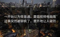 一开始以为很普通，蘑菇视频电脑版这事突然被聊疯了，意外地让人破防