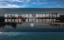 看完只剩一句离谱，蘑菇影视在线观看相关搜索，真相可能和你想的不一样