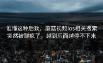 谁懂这种后劲，蘑菇视频ios相关搜索突然被聊疯了，越到后面越停不下来
