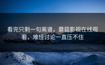 看完只剩一句离谱，蘑菇影视在线观看，难怪讨论一直压不住