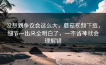没想到争议会这么大，蘑菇视频下载，细节一出来全明白了，一不留神就会理解错
