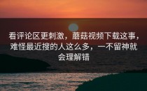 看评论区更刺激，蘑菇视频下载这事，难怪最近搜的人这么多，一不留神就会理解错