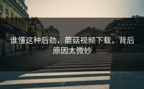 谁懂这种后劲，蘑菇视频下载，背后原因太微妙