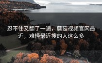 忍不住又翻了一遍，蘑菇视频官网最近，难怪最近搜的人这么多