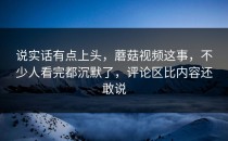 说实话有点上头，蘑菇视频这事，不少人看完都沉默了，评论区比内容还敢说