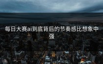 <strong>每日大赛ai</strong>到底背后的节奏感比想象中强