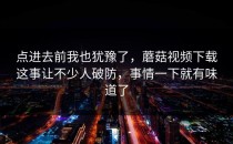 点进去前我也犹豫了，蘑菇视频下载这事让不少人破防，事情一下就有味道了