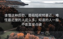 谁懂这种后劲，蘑菇短视频最近，难怪最近搜的人这么多，知道的人一般不会直接点破