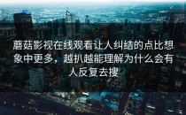 蘑菇影视在线观看让人纠结的点比想象中更多，越扒越能理解为什么会有人反复去搜