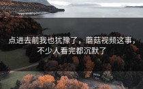 点进去前我也犹豫了，蘑菇视频这事，不少人看完都沉默了