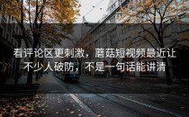 看评论区更刺激，蘑菇短视频最近让不少人破防，不是一句话能讲清