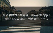 原来最狠的不是内容，蘑菇视频app下载让不少人破防，到底发生了什么