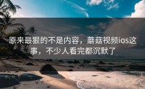 原来最狠的不是内容，蘑菇视频ios这事，不少人看完都沉默了