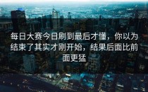 每日大赛今日刷到最后才懂，你以为结束了其实才刚开始，结果后面比前面更猛