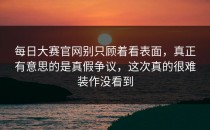 <strong>每日大赛官网</strong>别只顾着看表面，真正有意思的是真假争议，这次真的很难装作没看到