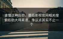 谁懂这种后劲，蘑菇影视官网相关搜索后劲大得离谱，争议点其实不止一个