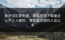 看评论区更刺激，蘑菇视频下载最近让不少人破防，难怪最近搜的人这么多