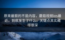 原来最狠的不是内容，蘑菇视频ios最近，到底发生了什么，关键点其实藏得很深