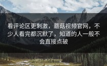 看评论区更刺激，蘑菇视频官网，不少人看完都沉默了，知道的人一般不会直接点破
