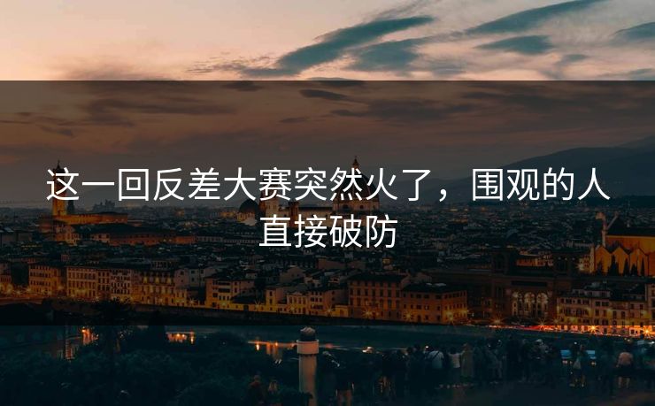 这一回反差大赛突然火了，围观的人直接破防  第1张