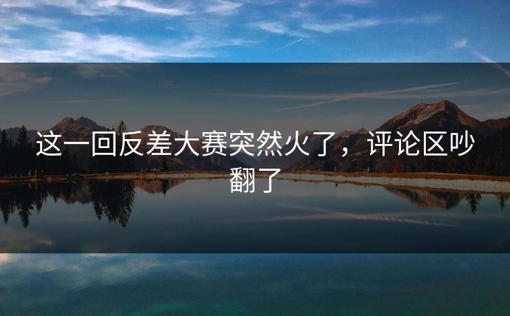 这一回反差大赛突然火了,评论区吵翻了 第1张 这一回反差大赛突然火了,评论区吵翻了 第1张