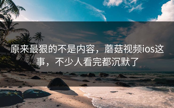 原来最狠的不是内容，蘑菇视频ios这事，不少人看完都沉默了  第1张