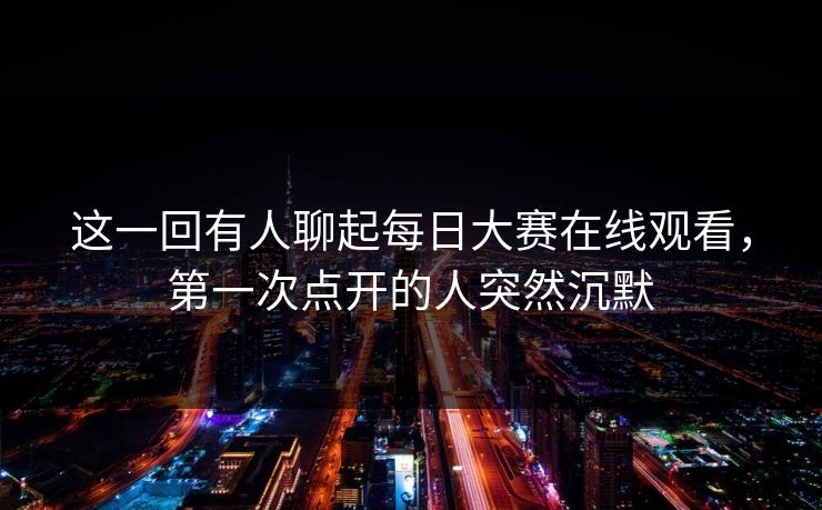 这一回有人聊起每日大赛在线观看，第一次点开的人突然沉默  第1张