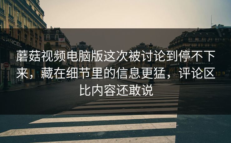 蘑菇视频电脑版这次被讨论到停不下来，藏在细节里的信息更猛，评论区比内容还敢说  第1张