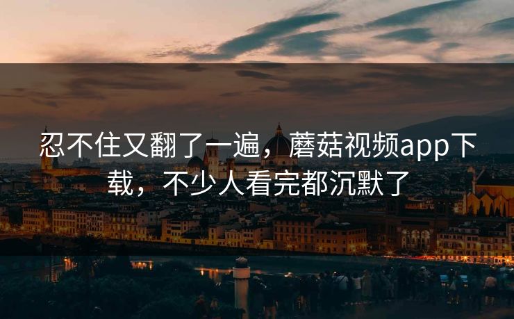 忍不住又翻了一遍，蘑菇视频app下载，不少人看完都沉默了  第1张