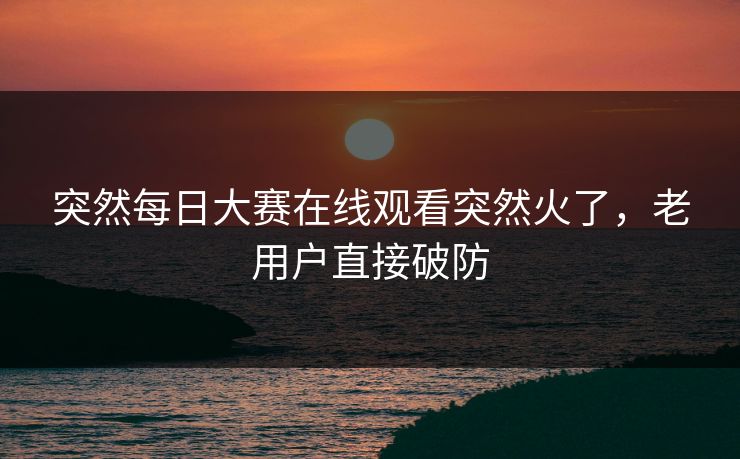 突然每日大赛在线观看突然火了，老用户直接破防  第1张