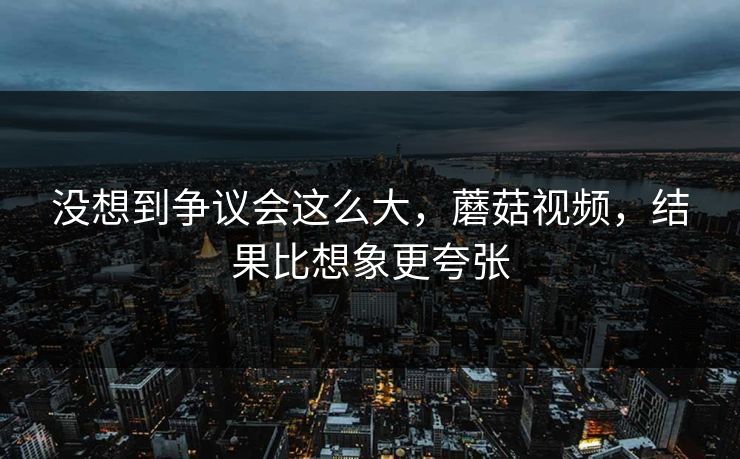 没想到争议会这么大，蘑菇视频，结果比想象更夸张  第1张