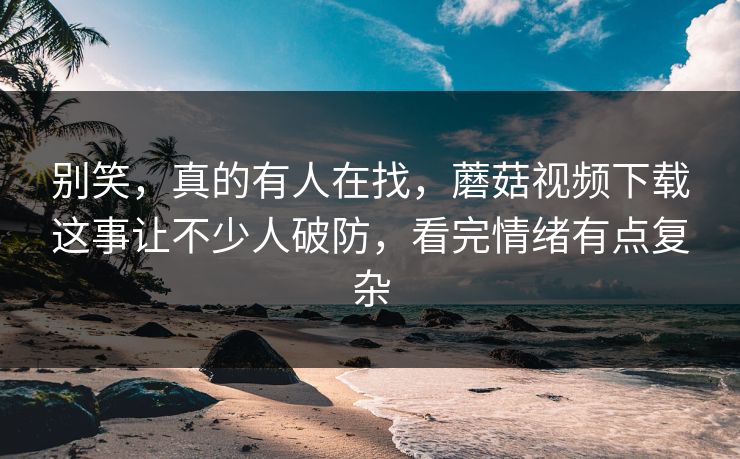 别笑，真的有人在找，蘑菇视频下载这事让不少人破防，看完情绪有点复杂  第1张