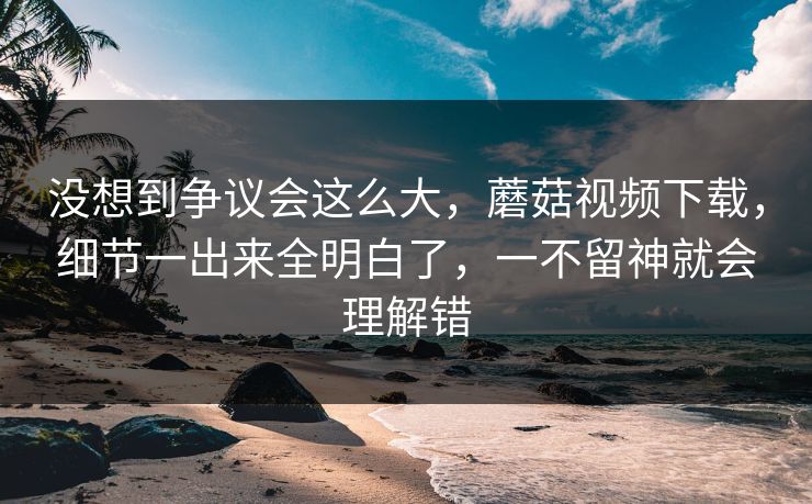 没想到争议会这么大,蘑菇视频下载,细节一出来全明白了,一不留神就会理解错 第1张 没想到争议会这么大,蘑菇视频下载,细节一出来全明白了,一不留神就会理解错 第1张
