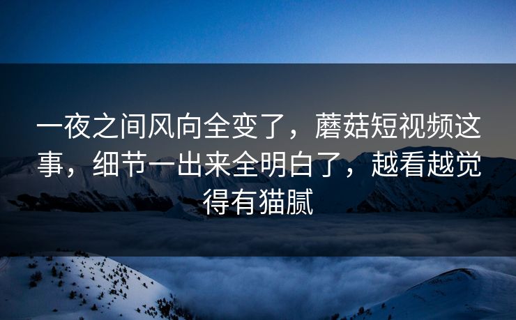 一夜之间风向全变了，蘑菇短视频这事，细节一出来全明白了，越看越觉得有猫腻  第1张