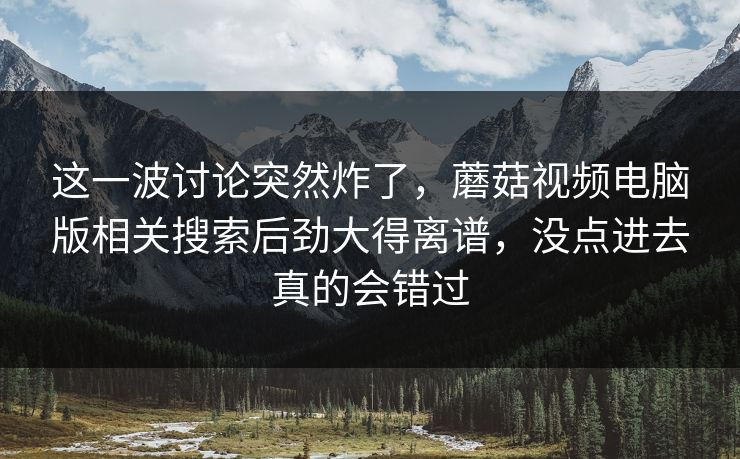 这一波讨论突然炸了，蘑菇视频电脑版相关搜索后劲大得离谱，没点进去真的会错过  第1张