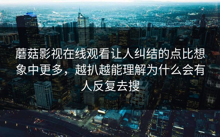 蘑菇影视在线观看让人纠结的点比想象中更多,越扒越能理解为什么会有人反复去搜 第1张 蘑菇影视在线观看让人纠结的点比想象中更多,越扒越能理解为什么会有人反复去搜 第1张