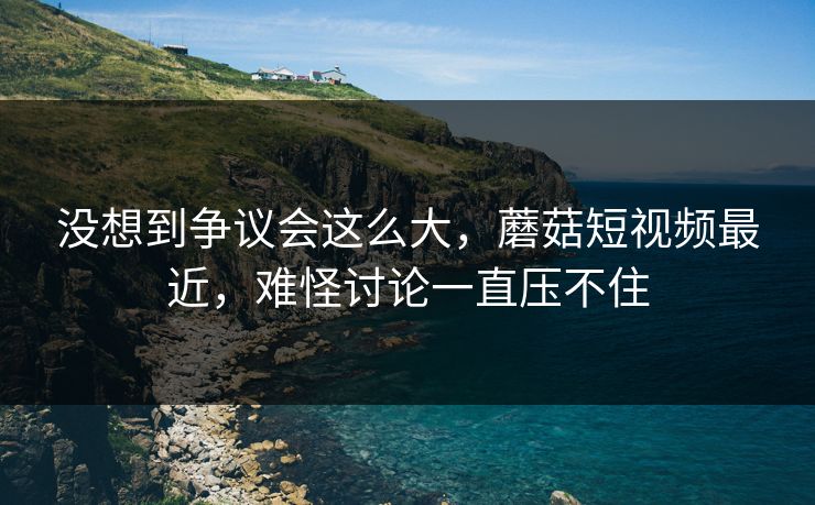 没想到争议会这么大，蘑菇短视频最近，难怪讨论一直压不住  第1张