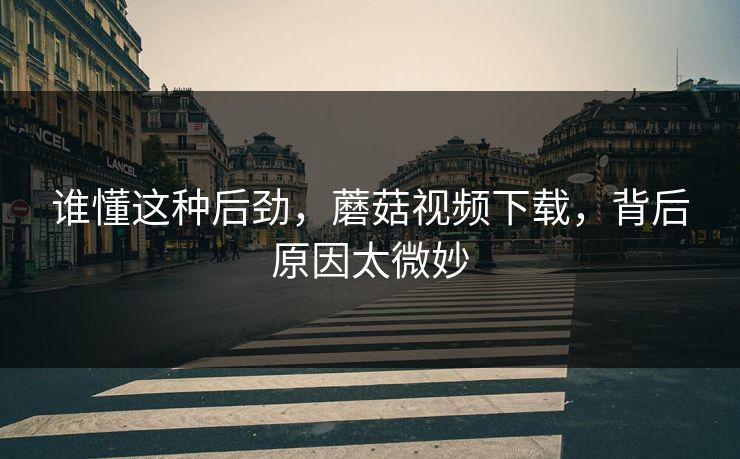 谁懂这种后劲，蘑菇视频下载，背后原因太微妙  第1张
