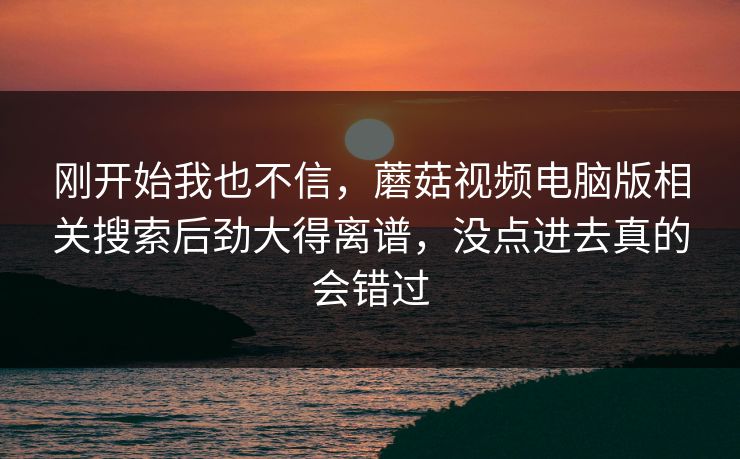 刚开始我也不信，蘑菇视频电脑版相关搜索后劲大得离谱，没点进去真的会错过  第1张