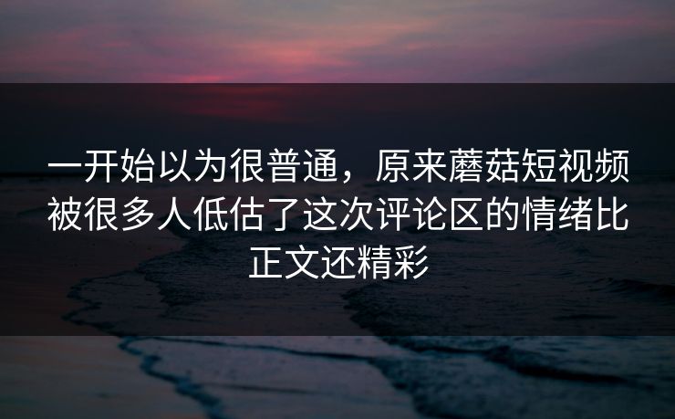 一开始以为很普通，原来蘑菇短视频被很多人低估了这次评论区的情绪比正文还精彩  第1张
