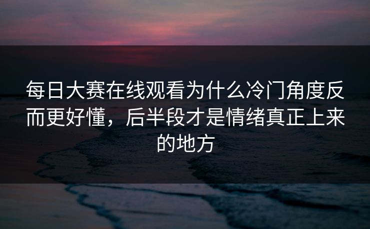 每日大赛在线观看为什么冷门角度反而更好懂，后半段才是情绪真正上来的地方  第1张